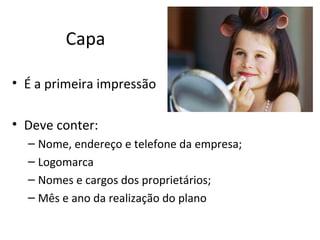 Capa

• É a primeira impressão

• Deve conter:
  – Nome, endereço e telefone da empresa;
  – Logomarca
  – Nomes e cargos dos proprietários;
  – Mês e ano da realização do plano
 