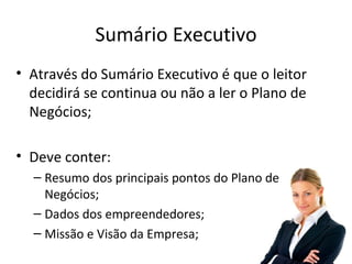 Sumário Executivo
• Através do Sumário Executivo é que o leitor
  decidirá se continua ou não a ler o Plano de
  Negócios;

• Deve conter:
  – Resumo dos principais pontos do Plano de
    Negócios;
  – Dados dos empreendedores;
  – Missão e Visão da Empresa;
 