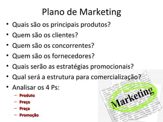 Plano de Marketing
•   Quais são os principais produtos?
•   Quem são os clientes?
•   Quem são os concorrentes?
•   Quem são os fornecedores?
•   Quais serão as estratégias promocionais?
•   Qual será a estrutura para comercialização?
•   Analisar os 4 Ps:
    –   Produto
    –   Preço
    –   Praça
    –   Promoção
 