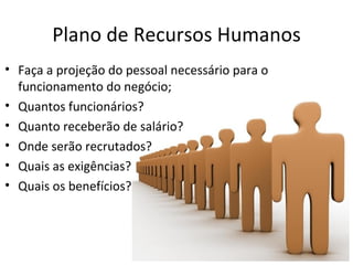 Plano de Recursos Humanos
• Faça a projeção do pessoal necessário para o
  funcionamento do negócio;
• Quantos funcionários?
• Quanto receberão de salário?
• Onde serão recrutados?
• Quais as exigências?
• Quais os benefícios?
 