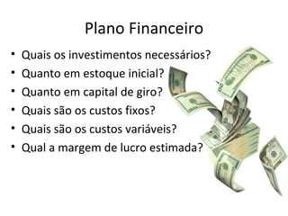 Plano Financeiro
•   Quais os investimentos necessários?
•   Quanto em estoque inicial?
•   Quanto em capital de giro?
•   Quais são os custos fixos?
•   Quais são os custos variáveis?
•   Qual a margem de lucro estimada?
 