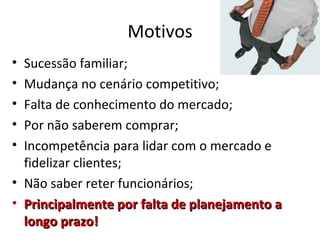 Motivos
• Sucessão familiar;
• Mudança no cenário competitivo;
• Falta de conhecimento do mercado;
• Por não saberem comprar;
• Incompetência para lidar com o mercado e
  fidelizar clientes;
• Não saber reter funcionários;
• Principalmente por falta de planejamento a
  longo prazo!
 