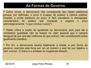 As Formas de Governo
 Como vimos, a democracia não corresponde aos ideais platônicos
porque, por definição, o povo é incapaz de possuir a ciência política.
Quando o poder pertence ao povo, é fácil prevalecer a demagogia,
característica do político que manipula e engana o povo
(etimologicamente, "o que conduz o povo").
 Platão critica a noção de igualdade na democracia, pois para ele a
verdadeira igualdade não se baseia no valor pessoal que é sempre
desigual (já que uns são melhores do que outros), não considerando todos
igualmente cidadãos.
 Por fim, a democracia levaria fatalmente à tirania, a pior forma de
governo, exercida pela força por um só homem e sem ter por objetivo o
bem comum. O tirano é a antítese do magistrado-filósofo.

02/13/14

Jorge Freire Póvoas

10

 