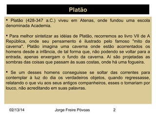 Platão
 Platão (428-347 a.C.) viveu em Atenas, onde fundou uma escola
denominada Academia.
 Para melhor sintetizar as idéias de Platão, recorremos ao livro VII de A
República, onde seu pensamento é ilustrado pelo famoso "mito da
caverna". Platão imagina uma caverna onde estão acorrentados os
homens desde a infância, de tal forma que, não podendo se voltar para a
entrada, apenas enxergam o fundo da caverna. Aí são projetadas as
sombras das coisas que passam às suas costas, onde há uma fogueira.
 Se um desses homens conseguisse se soltar das correntes para
contemplar à luz do dia os verdadeiros objetos, quando regressasse,
relatando o que viu aos seus antigos companheiros, esses o tomariam por
louco, não acreditando em suas palavras.

02/13/14

Jorge Freire Póvoas

2

 