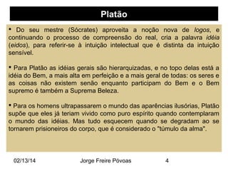 Platão
 Do seu mestre (Sócrates) aproveita a noção nova de logos, e
continuando o processo de compreensão do real, cria a palavra idéia
(eidos), para referir-se à intuição intelectual que é distinta da intuição
sensível.
 Para Platão as idéias gerais são hierarquizadas, e no topo delas está a
idéia do Bem, a mais alta em perfeição e a mais geral de todas: os seres e
as coisas não existem senão enquanto participam do Bem e o Bem
supremo é também a Suprema Beleza.
 Para os homens ultrapassarem o mundo das aparências ilusórias, Platão
supõe que eles já teriam vivido como puro espírito quando contemplaram
o mundo das idéias. Mas tudo esquecem quando se degradam ao se
tornarem prisioneiros do corpo, que é considerado o "túmulo da alma".

02/13/14

Jorge Freire Póvoas

4

 