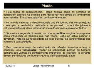 Platão
 Pela teoria da reminiscência, Platão explica como os sentidos se
constituem apenas na ocasião para despertar nas almas as lembranças
adormecidas. Em outras palavras, conhecer é lembrar.
 No mito da caverna: o filósofo (aquele que se libertou das correntes), ao
contemplar a verdadeira realidade e ter passado da opinião (doxa) à
ciência (episteme), deve retornar ao meio dos homens para orientá-los.
 Eis assim a segunda dimensão do mito, a política, surgida da pergunta:
como influenciar os homens que não vêem? Cabe ao sábio ensinar e
governar. Trata-se da necessidade da ação política, da transformação dos
homens e da sociedade.
 Seu posicionamento de valorização da reflexão filosófica o leva a
conceber uma “sofocracia” (poder da sabedoria), porque os homens
comuns são vítimas do conhecimento imperfeito, da "opinião", e portanto
devem ser dirigidos por homens que se distinguem pelo saber

02/13/14

Jorge Freire Póvoas

5

 