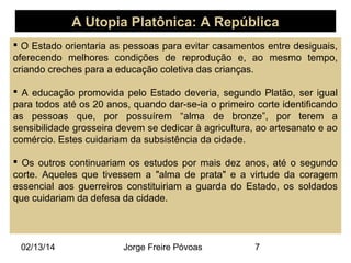 A Utopia Platônica: A República
 O Estado orientaria as pessoas para evitar casamentos entre desiguais,
oferecendo melhores condições de reprodução e, ao mesmo tempo,
criando creches para a educação coletiva das crianças.
 A educação promovida pelo Estado deveria, segundo Platão, ser igual
para todos até os 20 anos, quando dar-se-ia o primeiro corte identificando
as pessoas que, por possuírem “alma de bronze”, por terem a
sensibilidade grosseira devem se dedicar à agricultura, ao artesanato e ao
comércio. Estes cuidariam da subsistência da cidade.
 Os outros continuariam os estudos por mais dez anos, até o segundo
corte. Aqueles que tivessem a "alma de prata" e a virtude da coragem
essencial aos guerreiros constituiriam a guarda do Estado, os soldados
que cuidariam da defesa da cidade.

02/13/14

Jorge Freire Póvoas

7

 