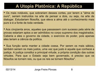 A Utopia Platônica: A República
 Os mais notáveis, que sobrariam desses cortes, por terem a "alma de
ouro", seriam instruídos na arte de pensar a dois, ou seja, na arte de
dialogar. Estudariam filosofia, que eleva a alma até o conhecimento mais
puro e é a fonte de toda verdade.
 Aos cinqüenta anos, aqueles que passassem com sucesso pela série de
provas estariam aptos a ser admitidos no corpo supremo dos magistrados.
Caberia a eles o governo da cidade, o exercício do poder, pois apenas
eles teriam a ciência da política.
 Sua função seria manter a cidade coesa. Por serem os mais sábios,
também seriam os mais justos, uma vez que justo é aquele que conhece a
justiça. A justiça constitui a principal virtude, a própria condição das outras
virtudes. Para que o Estado seja bem governado, é preciso que os
filósofos se tornem reis, ou que os reis se tornem filósofos".

02/13/14

Jorge Freire Póvoas

8

 