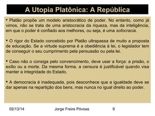 A Utopia Platônica: A República
 Platão propõe um modelo aristocrático de poder. No entanto, como já

vimos, não se trata de uma aristocracia da riqueza, mas da inteligência,
em que o poder é confiado aos melhores, ou seja, é uma sofocracia.
 O rigor do Estado concebido por Platão ultrapassa de muito a proposta
de educação. Se a virtude suprema é a obediência à lei, o legislador tem
de conseguir o seu cumprimento pela persuasão ou pela lei.
 Caso não o consiga pelo convencimento, deve usar a força: a prisão, o
exílio ou a morte. Da mesma forma, a censura é justificável quando visa
manter a integridade do Estado.
 A democracia é inadequada, pois desconhece que a igualdade deve se
dar apenas na repartição dos bens, mas nunca no igual direito ao poder.

02/13/14

Jorge Freire Póvoas

9

 