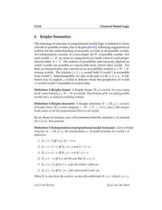 L5.10                                                          Classical Modal Logic


6    Kripke Semantics
The meaning of formulas in propositional modal logic is deﬁned in terms
of truth in possible worlds, due to Kripke [Kri63], following suggestions of
Leibniz for the understanding of necessity as truth in all possible worlds.
An interpretation consists of a non-empty set W of possible worlds. For
each world s ∈ W we need an assignment of a truth-value to each propo-
sitional letter A ∈ Σ. The notions of possibility and necessity depend on
which worlds are possible or conceivable from which other world. For
that, an interpretation also consists of an accessibility relation ρ ⊆ W × W
among worlds. The relation (s, t) ∈ ρ would hold if world t is accessible
from world s. Interchangeably, we also write just sρt iff (s, t) ∈ ρ. A dif-
ferent way to explain ρ is that it deﬁnes—from the perspective of world
s—which world t is possible or conceivable.

Deﬁnition 3 (Kripke frame) A Kripke frame (W, ρ) consists of a non-empty
set W and a relation ρ ⊆ W × W on worlds. The elements of W are called possible
worlds and ρ is called accessibility relation.

Deﬁnition 4 (Kripke structure) A Kripke structure K = (W, ρ, v) consists
of Kripke frame (W, ρ) and a mapping v : W → Σ → {true, false} that assigns
truth-values to all the propositional letters in all worlds.

By an abuse of notation, you will sometimes ﬁnd the notation s(A) instead
of v(s)(A). See exercise.

Deﬁnition 5 (Interpretation of propositional modal formulas) Given a Kripke
structure K = (W, ρ, v), the interpretation |= of modal formulas in a world s is
deﬁned as

    1. K, s |= A iff v(s)(A) = true.

    2. K, s |= φ ∧ ψ iff K, s |= φ and K, s |= ψ.

    3. K, s |= φ ∨ ψ iff K, s |= φ or K, s |= ψ.

    4. K, s |= ¬φ iff it is not the case that K, s |= φ.

    5. K, s |=    φ iff K, t |= φ for all worlds t with sρt.

    6. K, s |= ♦φ iff K, t |= φ for some world t with sρt.

When K is clear from the context, we also often abbreviate K, s |= φ by K, s |= φ.


L ECTURE N OTES                                                     J ANUARY 26, 2010
 