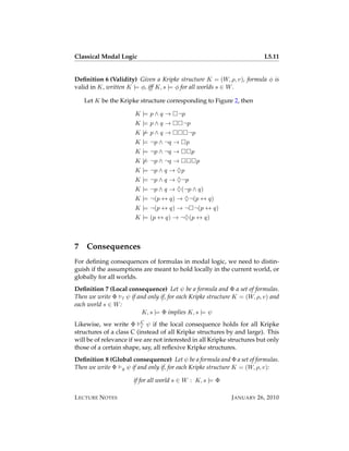 Classical Modal Logic                                                    L5.11


Deﬁnition 6 (Validity) Given a Kripke structure K = (W, ρ, v), formula φ is
valid in K, written K |= φ, iff K, s |= φ for all worlds s ∈ W .

    Let K be the Kripke structure corresponding to Figure 2, then

                       K |= p ∧ q →    ¬p
                       K |= p ∧ q →      ¬p
                       K |= p ∧ q →         ¬p
                       K |= ¬p ∧ ¬q →       p
                       K |= ¬p ∧ ¬q →           p
                       K |= ¬p ∧ ¬q →               p
                       K |= ¬p ∧ q → ♦p
                       K |= ¬p ∧ q → ♦¬p
                       K |= ¬p ∧ q → ♦(¬p ∧ q)
                       K |= ¬(p ↔ q) → ♦¬(p ↔ q)
                       K |= ¬(p ↔ q) → ¬ ¬(p ↔ q)
                       K |= (p ↔ q) → ¬♦(p ↔ q)



7   Consequences
For deﬁning consequences of formulas in modal logic, we need to distin-
guish if the assumptions are meant to hold locally in the current world, or
globally for all worlds.
Deﬁnition 7 (Local consequence) Let ψ be a formula and Φ a set of formulas.
Then we write Φ l ψ if and only if, for each Kripke structure K = (W, ρ, v) and
each world s ∈ W :
                         K, s |= Φ implies K, s |= ψ
Likewise, we write Φ C ψ if the local consequence holds for all Kripke
                          l
structures of a class C (instead of all Kripke structures by and large). This
will be of relevance if we are not interested in all Kripke structures but only
those of a certain shape, say, all reﬂexive Kripke structures.
Deﬁnition 8 (Global consequence) Let ψ be a formula and Φ a set of formulas.
Then we write Φ g ψ if and only if, for each Kripke structure K = (W, ρ, v):

                      if for all world s ∈ W : K, s |= Φ

L ECTURE N OTES                                             J ANUARY 26, 2010
 