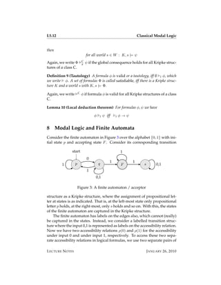 L5.12                                                                Classical Modal Logic


then
                              for all world s ∈ W : K, s |= ψ
Again, we write Φ         C   ψ if the global consequence holds for all Kripke struc-
                          g
tures of a class C.

Deﬁnition 9 (Tautology) A formula φ is valid or a tautology, iff ∅ l φ, which
we write φ. A set of formulas Φ is called satisﬁable, iff there is a Kripke struc-
ture K and a world s with K, s |= Φ.

Again, we write       C   φ if formula φ is valid for all Kripke structures of a class
C.

Lemma 10 (Local deduction theorem) For formulas φ, ψ we have

                                   φ       l   ψ iff   l   φ→ψ


8      Modal Logic and Finite Automata
Consider the ﬁnite automaton in Figure 3 over the alphabet {0, 1} with ini-
tial state p and accepting state F . Consider its corresponding transition

                start                                      1
                               0
                  p                    q           1             1
         1                                                 F             s        0,1
                               1
                                    0,1

                      Figure 3: A ﬁnite automaton / acceptor

structure as a Kripke structure, where the assignment of propositional let-
ter at states is as indicated. That is, at the left-most state only propositional
letter p holds, at the right-most, only s holds and so on. With this, the states
of the ﬁnite automaton are captured in the Kripke structure.
    The ﬁnite automaton has labels on the edges also, which cannot (really)
be captured in the states. Instead, we consider a labelled transition struc-
ture where the input 0,1 is represented as labels on the accessibility relation.
Now we have two accessibility relations ρ(0) and ρ(1) for the accessibility
under input 0 and under input 1, respectively. To access these two sepa-
rate accessibility relations in logical formulas, we use two separate pairs of

L ECTURE N OTES                                                              J ANUARY 26, 2010
 