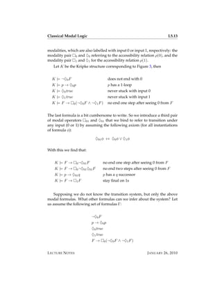 Classical Modal Logic                                                           L5.13


modalities, which are also labelled with input 0 or input 1, respectively: the
modality pair 0 and ♦0 referring to the accessibility relation ρ(0), and the
modality pair 1 and ♦1 for the accessibility relation ρ(1).
   Let K be the Kripke structure corresponding to Figure 3, then


  K |= ¬♦0 F                              does not end with 0
  K |= p → ♦0 p                           p has a 1-loop
  K |= ♦0 true                            never stuck with input 0
  K |= ♦1 true                            never stuck with input 1
  K |= F →       0 (¬♦0 F   ∧ ¬♦1 F )     no end one step after seeing 0 from F


The last formula is a bit cumbersome to write. So we introduce a third pair
of modal operators 01 and ♦01 that we bind to refer to transition under
any input (0 or 1) by assuming the following axiom (for all instantiations
of formula φ):

                                 ♦01 φ ↔ ♦0 φ ∨ ♦1 φ

With this we ﬁnd that:


    K |= F →      0 ¬♦01 F              no end one step after seeing 0 from F
    K |= F →      0 ¬♦01 ♦01 F          no end two steps after seeing 0 from F
    K |= p → ♦01 q                      p has a q successor
    K |= F →      1F                    stay ﬁnal on 1s


    Supposing we do not know the transition system, but only the above
modal formulas. What other formulas can we infer about the system? Let
us assume the following set of formulas Γ:


                              ¬♦0 F
                              p → ♦0 p
                              ♦0 true
                              ♦1 true
                              F →       0 (¬♦0 F   ∧ ¬♦1 F )


L ECTURE N OTES                                                  J ANUARY 26, 2010
 