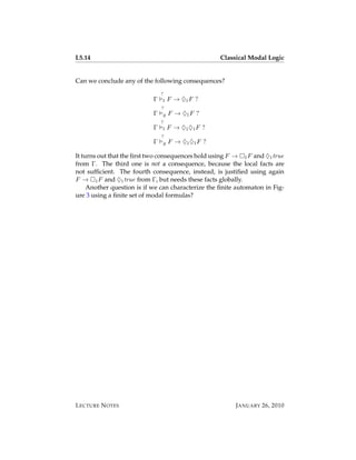L5.14                                                Classical Modal Logic


Can we conclude any of the following consequences?
                                ?
                            Γ    l   F → ♦1 F ?
                                ?
                            Γ    g   F → ♦1 F ?
                                ?
                            Γ    l   F → ♦1 ♦1 F ?
                                ?
                            Γ    g   F → ♦1 ♦1 F ?

It turns out that the ﬁrst two consequences hold using F → 1 F and ♦1 true
from Γ. The third one is not a consequence, because the local facts are
not sufﬁcient. The fourth consequence, instead, is justiﬁed using again
F → 1 F and ♦1 true from Γ, but needs these facts globally.
     Another question is if we can characterize the ﬁnite automaton in Fig-
ure 3 using a ﬁnite set of modal formulas?




L ECTURE N OTES                                           J ANUARY 26, 2010
 