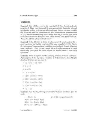 Classical Modal Logic                                                          L5.15


Exercises
Exercise 1 Give a Hilbert-proof for the property 3 B3 from the facts and rules
in Section 2. Please prove this much(!) more systematically than in the informal
introduction in class. Is there a contradiction because the ﬁrst wise man would be
able to conclude a fact like the third one did, after the second wise man announced
¬ 2 B2 ? Discuss how knowledge would change if the task for the wise guys would
be to deduce the answer of any wise man, rather than the color of their own hats.
Would this different setting still make sense?
Exercise 2 In the deﬁnition of Kripke structures you will sometimes ﬁnd that v
is not mentioned and that the notation s(A) is used instead of v(s)(A). Hence,
the truth-value of the propositional variables is associated with the state. Does this
make a difference? If so, give an example where the difference can be seen and
explain why. If not, prove that the the original and the new semantics are actually
equivalent.
Exercise 3 Prove or disprove that the following formulas are modal tautologies.
If you disprove it, also try to ﬁnd a variation of the formula or a class of Kripke
structures for which you can prove it.
   1.     φ∧   (φ → ψ) →      ψ
   2. φ → ♦φ
   3. φ →      φ
   4.     φ ↔ ¬♦¬φ
   5.     (φ ∧ ψ) ↔ ( φ ∧     ψ)
   6.     (φ ∨ ψ) ↔ ( φ ∨     ψ)
   7. ♦(φ ∧ ψ) ↔ (♦φ ∧ ♦ψ)
   8. ♦(φ ∨ ψ) ↔ (♦φ ∨ ♦ψ)
   9.     φ → ♦φ
Exercise 4 How does the following variation H of the G¨ del translation affect the
                                                      o
results
           H(a) =     a                       if a ∈ Σ is a propositional letter
        H(φ ∧ ψ) = H(φ) ∧ H(ψ)
        H(φ ∨ ψ) = H(φ) ∨ H(ψ)
        H(φ ⊃ ψ) =     H(φ) → H(ψ)


L ECTURE N OTES                                                   J ANUARY 26, 2010
 