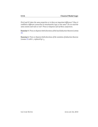 L5.16                                                     Classical Modal Logic


Do G and H share the same properties or is there an important difference? Does it
establish a different connection to intuitionistic logic or the same? Do we need the
same axioms and rules or not? Prove or disprove each of these conjectures.

Exercise 5 Prove or disprove both directions of the local deduction theorem Lemma
10.

Exercise 6 Prove or disprove both directions of the variation of deduction theorem
Lemma 10 with l replaced by g .




L ECTURE N OTES                                                 J ANUARY 26, 2010
 