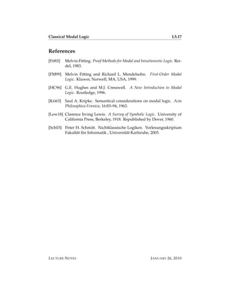 Classical Modal Logic                                                     L5.17


References
[Fit83]   Melvin Fitting. Proof Methods for Modal and Intuitionistic Logic. Rei-
          del, 1983.

[FM99] Melvin Fitting and Richard L. Mendelsohn. First-Order Modal
       Logic. Kluwer, Norwell, MA, USA, 1999.

[HC96] G.E. Hughes and M.J. Cresswell. A New Introduction to Modal
       Logic. Routledge, 1996.

[Kri63]   Saul A. Kripke. Semantical considerations on modal logic. Acta
          Philosophica Fennica, 16:83–94, 1963.

[Lew18] Clarence Irving Lewis. A Survey of Symbolic Logic. University of
        California Press, Berkeley, 1918. Republished by Dover, 1960.

[Sch03] Peter H. Schmitt. Nichtklassische Logiken. Vorlesungsskriptum
              a ¨
        Fakult¨ t fur Informatik , Universit¨ t Karlsruhe, 2003.
                                            a




L ECTURE N OTES                                              J ANUARY 26, 2010
 