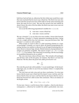 Classical Modal Logic                                                   L5.3


both have had red hats on, otherwise the ﬁrst white man would have seen
that and concluded that he must wear a black hat. The third wise man also
knows that the second wise man will be able to do the same reasoning and
know the same for he is wise. But once the second wise man admits he
doesn’t know the color of his hat either, the third wise man is now sure not
to wear a red hat.
    Let us use the following propositional variables for i ∈ {1, 2, 3}:

                     Bi   wise man i wears a black hat
                     Ri   wise man i wears a red hat

We use a formula i φ to say that wise man number i knows that formula
φ holds true. Formula i φ clearly represents something else than φ being
true for φ might still be true, but wise man i may just not know that. The
operator i is what we call a modality.
     What would we want to allow as valid reasoning schemes in a logic
of knowledge? Certainly, we want to allow all classical propositional rea-
soning, because our analysis is allowed to use all logical reasoning that we
know about in classical logic already. Modal instances of propositional tau-
tologies are perfectly acceptable. We want to accept i A → B ∨ i A and
  i A ∨ ¬ i A, for instance. But what kind of reasoning with the knowledge
(or modalities) themselves do we admit?
     The wise men know about all basic facts. This includes all tautologies
and all basic rules of the hat game, for instance, that there is at least one
black hat. We thus allow the proof rule called generalization rule:

                                         φ
                                 (G)
                                          φ
We write this proof rule with modality in uni-modal logic. In the knowl-
edge logic case, we allow to use it for any instance where is replaced by
one of the i .
    The wise men are truly wise and can draw conclusions. If a wise man
knows that he must wear a black hat if he doesn’t wear a red hat, and if he
knows that he does not wear a red hat, then he also knows that he wears a
black hat, because he is able to draw this conclusion. This is an instance of
the Kripke axiom:

                      (K)   ( φ∧       (φ → ψ)) →   ψ

If wise man i knows φ and he knows that φ implies ψ, then he also knows
consequence ψ, otherwise he wouldn’t be called a particularly wise man.

L ECTURE N OTES                                            J ANUARY 26, 2010
 