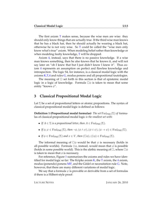 Classical Modal Logic                                                        L5.5


    The ﬁrst axiom T makes sense, because the wise men are wise: they
should only know things that are actually true. If the third wise man knows
that he has a black hat, then he should actually be wearing a black hat,
otherwise he is not very wise. So T could be called the “wise men only
know what’s true” axiom. When modeling belief rather than knowledge or
when modeling faulty knowledge, T will be dropped.
    Axiom 4, instead, says that there is no passive knowledge. If a wise
man knows something, then he also knows that he knows it, and will not
say later on “oh I knew that but I just didn’t know I knew it”. Thus ax-
iom 4 represents an assumption on perfect and ﬂawless knowledge and
introspection. The logic S4, for instance, is a classical modal logic with the
axioms K,T,4 and rules G, modus ponens and all propositional tautologies.
    The meaning of     set forth in this section is that of epistemic modal
logic in a logic of knowledge. Formula φ is taken to mean that some
entity “knows φ”.


3    Classical Propositional Modal Logic
Let Σ be a set of propositional letters or atomic propositions. The syntax of
classical propositional modal logic is deﬁned as follows:

Deﬁnition 1 (Propositional modal formulas) The set FmlPML (Σ) of formu-
las of classical propositional modal logic is the smallest set with:

    • If A ∈ Σ is a propositional letter, then A ∈ FmlPML (Σ).

    • If φ, ψ ∈ FmlPML (Σ), then ¬φ, (φ ∧ ψ), (φ ∨ ψ), (φ → ψ) ∈ FmlPML (Σ).

    • If φ ∈ FmlPML (Σ) and x ∈ V , then ( φ), (♦φ) ∈ FmlPML (Σ).

     The informal meaning of φ would be that φ is necessary (holds in
all possible worlds). Formula ♦φ, instead, would mean that φ is possible
(holds in some possible world). This is the alethic meaning of , where φ
is taken to mean that φ is necessary.
     For reference, Figure 1 summarizes the axioms and rules we have iden-
tiﬁed for modal logic so far: The Kripke axiom K, the T axiom, the 4 axiom,
                                          ¨
modus (ponendo) ponens MP, and the Godel or necessitation rule G. Note,
however, that there are many different variations of modal logic.
     We say that a formula ψ is provable or derivable from a set of formulas
if there is a Hilbert-style proof:

L ECTURE N OTES                                                  J ANUARY 26, 2010
 
