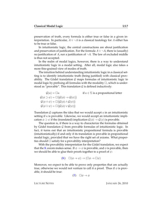 Classical Modal Logic                                                         L5.7


preservation of truth, every formula is either true or false in a given in-
terpretation. In particular, A ∨ ¬A is a classical tautology for A either has
to be true or false.
    In intuitionistic logic, the central constructions are about justiﬁcation
and preservation of justiﬁcation. For the formula A ∨ ¬A, there is (usually)
no justiﬁcation of A, nor a justiﬁcation of ¬A. The law of excluded middle
is thus not accepted.
    In the realm of modal logics, however, there is a way to understand
intuitionistic logic in a modal setting. After all, modal logic also takes a
more ﬁne-grained view of modes of truth.
    The intuition behind understanding intuitionistic logic in a classical set-
ting is to identify intuitionistic truth (being justiﬁed) with classical prov-
ability. The Godel translation G maps formulas of intuitionistic logic to
                 ¨
modal logic by preﬁxing all formulas with the modality , which is under-
stood as “provable”. This translation G is deﬁned inductively:

          G(a) =    a                    if a ∈ Σ is a propositional letter
     G(φ ⊃ ψ) =      G(φ) → G(ψ)
     G(φ ∧ ψ) =      G(φ) ∧ G(ψ)
     G(φ ∨ ψ) =      G(φ) ∨ G(ψ)

Translation G captures the idea that we would accept a in an intuitionistic
setting if a is provable. Likewise, we would accept an intuitionistic impli-
cation φ ⊃ ψ if the (translated) implication G(φ) → G(ψ) is provable.
    The question is, if there is a way to characterize the formulas obtained
by Godel translation G from provable formulas of intuitionistic logic. In
      ¨
fact, it turns out that an intuitionistic propositional formula is provable
(intuitionistically) if and only if its translation is provable in propositional
modal logic, provided that we have the right set of axioms. What proper-
ties should satisfy for a provability interpretation?
                                                      ¨
    With the provability interpretation for the Godel translation, we expect
that the K axiom makes sense. If φ → ψ is provable, and φ is provable, then
we should be able to glue their proofs together to a proof of ψ:

                        (K)    (φ → ψ) → ( φ →        ψ)

Moreover, we expect to be able to prove only properties that are actually
true, otherwise we would not venture to call it a proof. Thus if φ is prov-
able, it should be true:
                             (T)    φ→φ

L ECTURE N OTES                                              J ANUARY 26, 2010
 