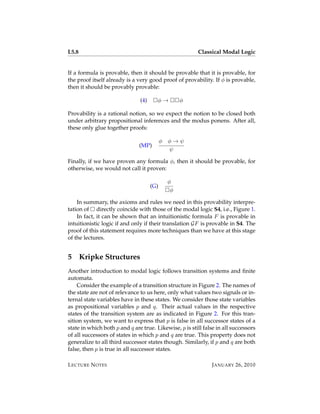 L5.8                                                    Classical Modal Logic


If a formula is provable, then it should be provable that it is provable, for
the proof itself already is a very good proof of provability. If φ is provable,
then it should be provably provable:

                               (4)     φ→           φ

Provability is a rational notion, so we expect the notion to be closed both
under arbitrary propositional inferences and the modus ponens. After all,
these only glue together proofs:

                                           φ   φ→ψ
                               (MP)
                                               ψ

Finally, if we have proven any formula φ, then it should be provable, for
otherwise, we would not call it proven:

                                               φ
                                     (G)
                                                φ

    In summary, the axioms and rules we need in this provability interpre-
tation of directly coincide with those of the modal logic S4, i.e., Figure 1.
    In fact, it can be shown that an intuitionistic formula F is provable in
intuitionistic logic if and only if their translation GF is provable in S4. The
proof of this statement requires more techniques than we have at this stage
of the lectures.


5      Kripke Structures
Another introduction to modal logic follows transition systems and ﬁnite
automata.
    Consider the example of a transition structure in Figure 2. The names of
the state are not of relevance to us here, only what values two signals or in-
ternal state variables have in these states. We consider those state variables
as propositional variables p and q. Their actual values in the respective
states of the transition system are as indicated in Figure 2. For this tran-
sition system, we want to express that p is false in all successor states of a
state in which both p and q are true. Likewise, p is still false in all successors
of all successors of states in which p and q are true. This property does not
generalize to all third successor states though. Similarly, if p and q are both
false, then p is true in all successor states.

L ECTURE N OTES                                                J ANUARY 26, 2010
 