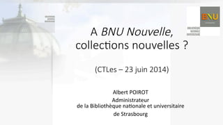 A  BNU  Nouvelle,    
collec(ons  nouvelles  ?  
  
(CTLes  –  23  juin  2014)
Albert	
  POIROT	
  
Administrateur	
  	
  
de	
  la	
  Bibliothèque	
  na9onale	
  et	
  universitaire	
  	
  
de	
  Strasbourg	
  
 