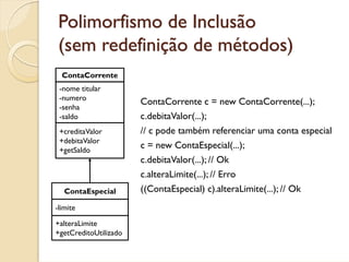 Polimorfismo de Inclusão
 (sem redefinição de métodos)
  ContaCorrente
 -nome titular
 -numero
                       ContaCorrente c = new ContaCorrente(...);
 -senha
 -saldo                c.debitaValor(...);
 +creditaValor         // c pode também referenciar uma conta especial
 +debitaValor
 +getSaldo
                       c = new ContaEspecial(...);
                       c.debitaValor(...); // Ok
                       c.alteraLimite(...); // Erro
   ContaEspecial       ((ContaEspecial) c).alteraLimite(...); // Ok
-limite

+alteraLimite
+getCreditoUtilizado
 