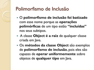 Polimorfismo de Inclusão
 O polimorfismo de inclusão foi batizado
 com esse nome porque as operações
 polimórficas de um tipo estão “incluídas”
 nos seus subtipos.
 A classe Object é a raiz de qualquer classe
 criada em Java.
 Os métodos da classe Object são exemplos
 de polimorfismo de inclusão, pois eles são
 capazes de operar uniformemente sobre
 objetos de qualquer tipo em Java.
 