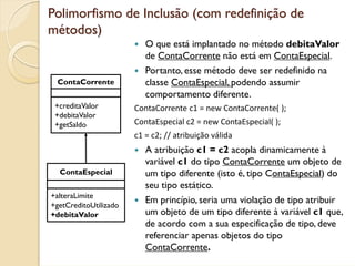 Polimorfismo de Inclusão (com redefinição de
métodos)
                          O que está implantado no método debitaValor
                          de ContaCorrente não está em ContaEspecial.
                          Portanto, esse método deve ser redefinido na
 ContaCorrente            classe ContaEspecial, podendo assumir
                          comportamento diferente.
 +creditaValor         ContaCorrente c1 = new ContaCorrente( );
 +debitaValor
 +getSaldo             ContaEspecial c2 = new ContaEspecial( );
                       c1 = c2; // atribuição válida
                          A atribuição c1 = c2 acopla dinamicamente à
                          variável c1 do tipo ContaCorrente um objeto de
  ContaEspecial           um tipo diferente (isto é, tipo ContaEspecial) do
                          seu tipo estático.
+alteraLimite
+getCreditoUtilizado
                          Em princípio, seria uma violação de tipo atribuir
+debitaValor              um objeto de um tipo diferente à variável c1 que,
                          de acordo com a sua especificação de tipo, deve
                          referenciar apenas objetos do tipo
                          ContaCorrente.
 