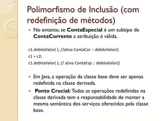 Polimorfismo de Inclusão (com
redefinição de métodos)
  No entanto, se ContaEspecial é um subtipo de
  ContaCorrente a atribuição é válida.

c1.debitaValor( ); //ativa ContaCor :: debitaValor()
c1 = c2;
c1.debitaValor( ); // ativa ContaEsp :: debitaValor()


  Em Java, a operação da classe base deve ser apenas
  redefinida na classe derivada.
   Ponto Crucial: Todas as operações redefinidas na
  classe derivada tem a responsabilidade de manter a
  mesma semântica dos serviços oferecidos pela classe
  base.
 