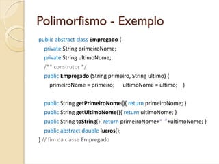 Polimorfismo - Exemplo
public abstract class Empregado {
  private String primeiroNome;
  private String ultimoNome;
  /** construtor */
  public Empregado (String primeiro, String ultimo) {
    primeiroNome = primeiro;      ultimoNome = ultimo;    }


  public String getPrimeiroNome(){ return primeiroNome; }
  public String getUltimoNome(){ return ultimoNome; }
  public String toString(){ return primeiroNome+“  ”+ultimoNome; }
  public abstract double lucros();     
} // fim da classe Empregado
 