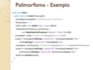 Polimorfismo - Exemplo
public class Teste {
    public static void main(String args[]) {
        Empregado empregado; // referência para a superclasse
        String output = “ ”;
        Chefe  chefe = new Chefe(“João”, “Lopes”,800.0);
        TrabalhadorPorProducao porProducao = 
               new TrabalhadorPorProducao(“Roberto”, “Carlos”,2.5,200);
        empregado = chefe; // referencia Empregado para um Chefe
        output += empregado.toString()+“ ganhou R$ ” +empregado.lucros()+“n”+
            chefe.toString()+“ ganhou R$ ”+chefe.lucros()+“n”;        
        empregado = porProducao; // referência Empregado para um TrabalhadorPorProducao
        output += empregado.toString()+“ ganhou R$ ”+empregado.lucros()+“n”+
            porProducao.toString()+“ ganhou R$ ”+porProducao.lucros()+“n”;
        System.out.println(output);
    }
}
 