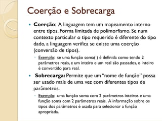 Coerção e Sobrecarga
 Coerção: A linguagem tem um mapeamento interno
 entre tipos. Forma limitada de polimorfismo. Se num
 contexto particular o tipo requerido é diferente do tipo
 dado, a linguagem verifica se existe uma coerção
 (conversão de tipos).
 ◦ Exemplo: se uma função soma( ) é definida como tendo 2
   parâmetros reais, e um inteiro e um real são passados, o inteiro
   é convertido para real.
  Sobrecarga: Permite que um “nome de função” possa
 ser usado mais de uma vez com diferentes tipos de
 parâmetros.
 ◦ Exemplo: uma função soma com 2 parâmetros inteiros e uma
   função soma com 2 parâmetros reais. A informação sobre os
   tipos dos parâmetros é usada para selecionar a função
   apropriada.
 