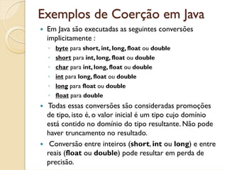 Exemplos de Coerção em Java
 Em Java são executadas as seguintes conversões
 implicitamente :
 ◦ byte para short, int, long, float ou double
 ◦ short para int, long, float ou double
 ◦ char para int, long, float ou double
 ◦ int para long, float ou double
 ◦ long para float ou double
 ◦ float para double
 Todas essas conversões são consideradas promoções
 de tipo, isto é, o valor inicial é um tipo cujo domínio
 está contido no domínio do tipo resultante. Não pode
 haver truncamento no resultado.
  Conversão entre inteiros (short, int ou long) e entre
 reais (float ou double) pode resultar em perda de
 precisão.
 