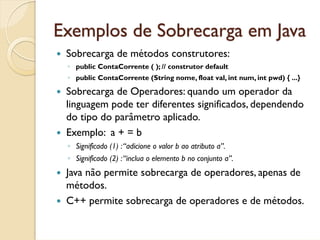 Exemplos de Sobrecarga em Java
 Sobrecarga de métodos construtores:
 ◦ public ContaCorrente ( ); // construtor default
 ◦ public ContaCorrente (String nome, float val, int num, int pwd) { ...}

 Sobrecarga de Operadores: quando um operador da
 linguagem pode ter diferentes significados, dependendo
 do tipo do parâmetro aplicado.
 Exemplo: a + = b
 ◦ Significado (1) : “adicione o valor b ao atributo a”.
 ◦ Significado (2) : “inclua o elemento b no conjunto a”.
 Java não permite sobrecarga de operadores, apenas de
 métodos.
 C++ permite sobrecarga de operadores e de métodos.
 