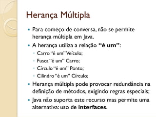 Herança Múltipla
 Para começo de conversa, não se permite
 herança múltipla em Java.
 A herança utiliza a relação “é um”:
 ◦   Carro “é um” Veículo;
 ◦   Fusca “é um” Carro;
 ◦   Círculo “é um” Ponto;
 ◦   Cilindro “é um” Círculo;
 Herança múltipla pode provocar redundância na
 definição de métodos, exigindo regras especiais;
 Java não suporta este recurso mas permite uma
 alternativa: uso de interfaces.
 