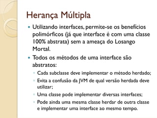 Herança Múltipla
 Utilizando interfaces, permite-se os benefícios
 polimórficos (já que interface é com uma classe
 100% abstrata) sem a ameaça do Losango
 Mortal.
 Todos os métodos de uma interface são
 abstratos:
 ◦ Cada subclasse deve implementar o método herdado;
 ◦ Evita a confusão da JVM de qual versão herdada deve
   utilizar;
 ◦ Uma classe pode implementar diversas interfaces;
 ◦ Pode ainda uma mesma classe herdar de outra classe
   e implementar uma interface ao mesmo tempo.
 