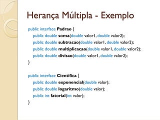 Herança Múltipla - Exemplo
public interface Padrao {
    public double soma(double valor1, double valor2);
    public double subtracao(double valor1, double valor2);
    public double multiplicacao(double valor1, double valor2);
    public double divisao(double valor1, double valor2);
}


public interface Cientifica {
    public double exponencial(double valor);
    public double logaritmo(double valor);
    public int fatorial(int valor);
}
 