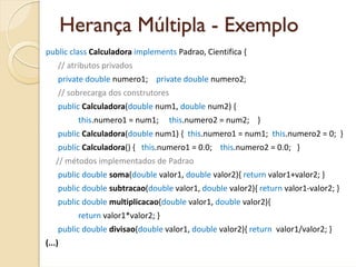 Herança Múltipla - Exemplo
public class Calculadora implements Padrao, Cientifica {
    // atributos privados
    private double numero1;    private double numero2;
    // sobrecarga dos construtores
    public Calculadora(double num1, double num2) {
          this.numero1 = num1;     this.numero2 = num2;    }
    public Calculadora(double num1) {  this.numero1 = num1;  this.numero2 = 0;  }
    public Calculadora() {   this.numero1 = 0.0;    this.numero2 = 0.0;   }
    // métodos implementados de Padrao
    public double soma(double valor1, double valor2){ return valor1+valor2; }
    public double subtracao(double valor1, double valor2){ return valor1‐valor2; }
    public double multiplicacao(double valor1, double valor2){ 
          return valor1*valor2; }
    public double divisao(double valor1, double valor2){ return valor1/valor2; }
(...)
 