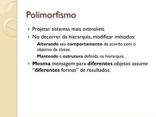 Polimorfismo
 Projetar sistemas mais extensíveis.
 No decorrer da hierarquia, modificar métodos:
 ◦ Alterando seu comportamento de acordo com o
   objetivo da classe;
 ◦ Mantendo a estrutura definida na hierarquia.
 Mesma mensagem para diferentes objetos assume
 “diferentes formas” de resultados.
 