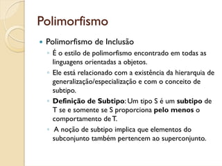 Polimorfismo
 Polimorfismo de Inclusão
 ◦ É o estilo de polimorfismo encontrado em todas as
   linguagens orientadas a objetos.
 ◦ Ele está relacionado com a existência da hierarquia de
   generalização/especialização e com o conceito de
   subtipo.
 ◦ Definição de Subtipo: Um tipo S é um subtipo de
   T se e somente se S proporciona pelo menos o
   comportamento de T.
 ◦ A noção de subtipo implica que elementos do
   subconjunto também pertencem ao superconjunto.
 