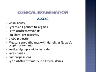 ASSESS
• Visual acuity
• Eyelids and periorbital regions
• Extra-ocular movements
• Pupillary light reactivity
• Globe projection
• Measure enophthalmos with Hertel’s or Naugle’s
exophthalmometer
• Vertical dystopia with clear ruler
• Paresthesias
• Canthal positions
• Eye and ZMC symmetry in all three planes
 