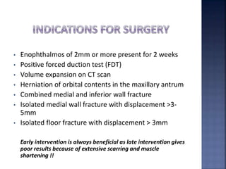 • Enophthalmos of 2mm or more present for 2 weeks
• Positive forced duction test (FDT)
• Volume expansion on CT scan
• Herniation of orbital contents in the maxillary antrum
• Combined medial and inferior wall fracture
• Isolated medial wall fracture with displacement >3-
5mm
• Isolated floor fracture with displacement > 3mm
Early intervention is always beneficial as late intervention gives
poor results because of extensive scarring and muscle
shortening !!
 