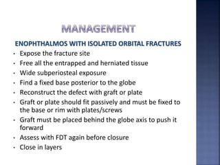 ENOPHTHALMOS WITH ISOLATED ORBITAL FRACTURES
• Expose the fracture site
• Free all the entrapped and herniated tissue
• Wide subperiosteal exposure
• Find a fixed base posterior to the globe
• Reconstruct the defect with graft or plate
• Graft or plate should fit passively and must be fixed to
the base or rim with plates/screws
• Graft must be placed behind the globe axis to push it
forward
• Assess with FDT again before closure
• Close in layers
 