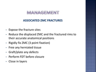 ASSOCIATED ZMC FRACTURES
• Expose the fracture sites
• Reduce the displaced ZMC and the fractured rims to
their accurate anatomical positions
• Rigidly fix ZMC (3 point fixation)
• Free any herniated tissue
• Graft/plate any defects
• Perform FDT before closure
• Close in layers
 