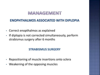 ENOPHTHALMOS ASSOCIATED WITH DIPLOPIA
• Correct enopthalmos as explained
• If diplopia is not corrected simultaneously, perform
strabismus surgery after 6 months
STRABISMUS SURGERY
• Repositioning of muscle insertions onto sclera
• Weakening of the opposing muscles
 
