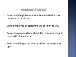 • Equator of the globe runs from lateral orbital rim to
posterior lacrimal crest
• Can be improved by correcting the position of ZMC
• Correction requires bone about 1cm wide and equal to
the length of inferior rim
• Bone should be placed directly below the equator to
uplift it
 