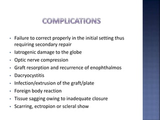 • Failure to correct properly in the initial setting thus
requiring secondary repair
• Iatrogenic damage to the globe
• Optic nerve compression
• Graft resorption and recurrence of enophthalmos
• Dacryocystitis
• Infection/extrusion of the graft/plate
• Foreign body reaction
• Tissue sagging owing to inadequate closure
• Scarring, ectropion or scleral show
 