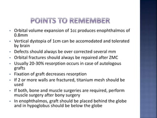 • Orbital volume expansion of 1cc produces enophthalmos of
0.8mm
• Vertical dystopia of 1cm can be accomodated and tolerated
by brain
• Defects should always be over corrected several mm
• Orbital fractures should always be repaired after ZMC
• Usually 20-30% resorption occurs in case of autologous
grafts
• Fixation of graft decreases resorption
• If 2 or more walls are fractured, titanium mesh should be
used
• If both, bone and muscle surgeries are required, perform
muscle surgery after bony surgery
• In enophthalmos, graft should be placed behind the globe
and in hypoglobus should be below the globe
 