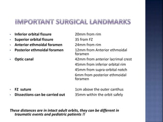 • Inferior orbital fissure 20mm from rim
• Superior orbital fissure 35 from FZ
• Anterior ethmoidal foramen 24mm from rim
• Posterior ethmoidal foramen 12mm from Anterior ethmoidal
foramen
• Optic canal 42mm from anterior lacrimal crest
45mm from inferior orbital rim
45mm from supra-orbital notch
6mm from posterior ethmoidal
foramen
• FZ suture 1cm above the outer canthus
• Dissections can be carried out 35mm within the orbit safely
These distances are in intact adult orbits, they can be different in
traumatic events and pediatric patients !!
 